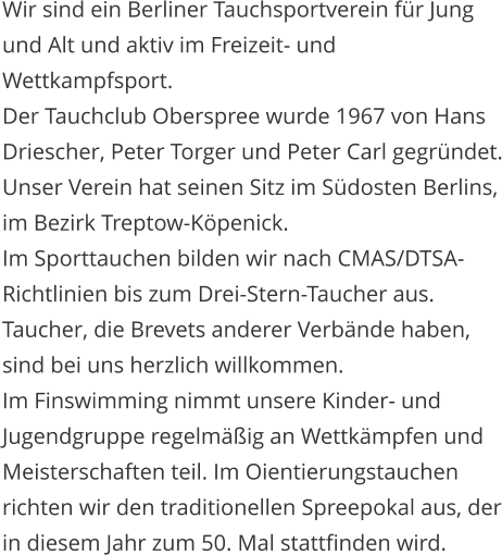 Wir sind ein Berliner Tauchsportverein f�r Jung und Alt und aktiv im Freizeit- und Wettkampfsport. Der Tauchclub Oberspree wurde 1967 von Hans Driescher, Peter Torger und Peter Carl gegr�ndet. Unser Verein hat seinen Sitz im S�dosten Berlins, im Bezirk Treptow-K�penick. Im Sporttauchen bilden wir nach CMAS/DTSA-Richtlinien bis zum Drei-Stern-Taucher aus. Taucher, die Brevets anderer Verb�nde haben, sind bei uns herzlich willkommen.  Im Finswimming nimmt unsere Kinder- und Jugendgruppe regelm��ig an Wettk�mpfen und Meisterschaften teil. Im Oientierungstauchen richten wir den traditionellen Spreepokal aus, der in diesem Jahr zum 50. Mal stattfinden wird.