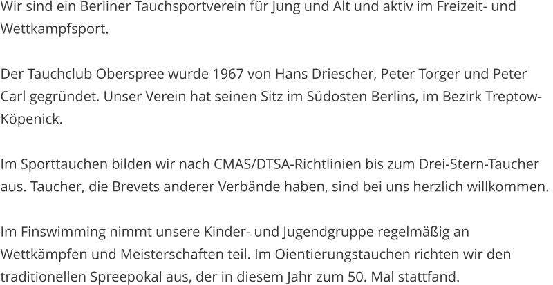 Wir sind ein Berliner Tauchsportverein f�r Jung und Alt und aktiv im Freizeit- und Wettkampfsport.  Der Tauchclub Oberspree wurde 1967 von Hans Driescher, Peter Torger und Peter Carl gegr�ndet. Unser Verein hat seinen Sitz im S�dosten Berlins, im Bezirk Treptow-K�penick.  Im Sporttauchen bilden wir nach CMAS/DTSA-Richtlinien bis zum Drei-Stern-Taucher aus. Taucher, die Brevets anderer Verb�nde haben, sind bei uns herzlich willkommen.   Im Finswimming nimmt unsere Kinder- und Jugendgruppe regelm��ig an Wettk�mpfen und Meisterschaften teil. Im Oientierungstauchen richten wir den traditionellen Spreepokal aus, der in diesem Jahr zum 50. Mal stattfand.
